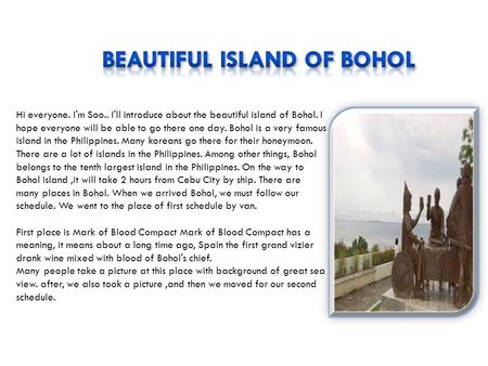 Hi everyone. I'm Soo.. I'll introduce about the beautiful island of Bohol. I hope everyone will be able to go there one day. Bohol is a very famous island.