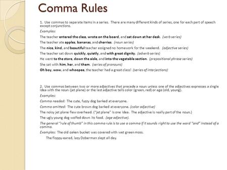 Comma Rules 1. Use commas to separate items in a series. There are many different kinds of series, one for each part of speech except conjunctions. Examples: