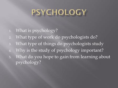 1. What is psychology? 2. What type of work do psychologists do? 3. What type of things do psychologists study 4. Why is the study of psychology important?