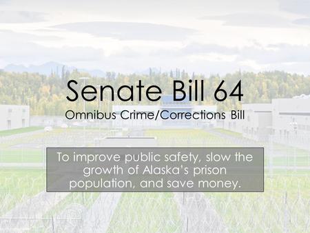 Senate Bill 64 Omnibus Crime/Corrections Bill To improve public safety, slow the growth of Alaska’s prison population, and save money. 1.