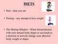 DIETS Diet– what you eat Dieting—any attempt to lose weight The Dieting Mindset—When dissatisfaction with your natural body shape or size leads to a decision.