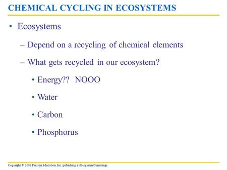 Copyright © 2003 Pearson Education, Inc. publishing as Benjamin Cummings Ecosystems CHEMICAL CYCLING IN ECOSYSTEMS –Depend on a recycling of chemical.