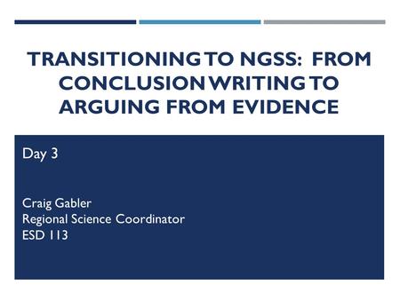 TRANSITIONING TO NGSS: FROM CONCLUSION WRITING TO ARGUING FROM EVIDENCE Day 3 Craig Gabler Regional Science Coordinator ESD 113.