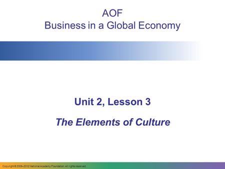 AOF Business in a Global Economy Unit 2, Lesson 3 The Elements of Culture Copyright © 2009–2012 National Academy Foundation. All rights reserved.