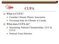 CUPA  What is CUPA? Canadian Ultimate Players Association Governing body for Ultimate in Canada.  What does CUPA do? Sanctioning National Championships: