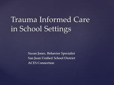 Susan Jones, Behavior Specialist San Juan Unified School District ACES Connection Trauma Informed Care in School Settings.