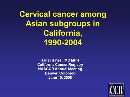 Cervical cancer among Asian subgroups in California, 1990-2004 Janet Bates, MD MPH California Cancer Registry NAACCR Annual Meeting Denver, Colorado June.