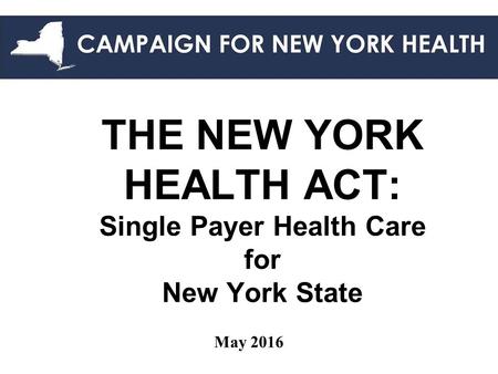 THE NEW YORK HEALTH ACT: Single Payer Health Care for New York State May 2016.