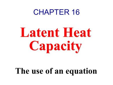 CHAPTER 16 Latent Heat Capacity The use of an equation.