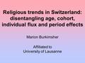 Religious trends in Switzerland: disentangling age, cohort, individual flux and period effects Marion Burkimsher Affiliated to University of Lausanne.