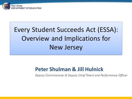 New Jersey DEPARTMENT OF EDUCATION Every Student Succeeds Act (ESSA): Overview and Implications for New Jersey Peter Shulman & Jill Hulnick Deputy Commissioner.