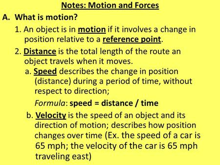Notes: Motion and Forces A.What is motion? 1. An object is in motion if it involves a change in position relative to a reference point. 2. Distance is.