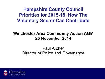 Winchester Area Community Action AGM 25 November 2014 Paul Archer Director of Policy and Governance Hampshire County Council Priorities for 2015-18: How.