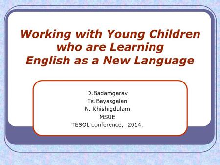 Working with Young Children who are Learning English as a New Language D.Badamgarav Ts.Bayasgalan N. Khishigdulam MSUE TESOL conference, 2014.