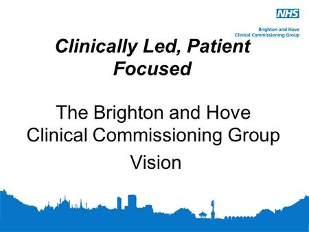 Clinically Led, Patient Focused The Brighton and Hove Clinical Commissioning Group Vision.