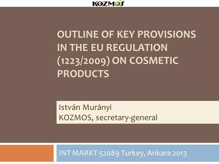 OUTLINE OF KEY PROVISIONS IN THE EU REGULATION (1223/2009) ON COSMETIC PRODUCTS INT MARKT 52089 Turkey, Ankara 2013 István Murányi KOZMOS, secretary-general.