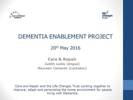 DEMENTIA ENABLEMENT PROJECT 20 th May 2016 Care & Repair Judith Leslie (Angus) Maureen Cameron (Lochaber) Care and Repair and the Life Changes Trust working.