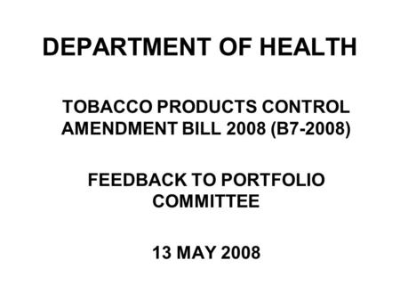 DEPARTMENT OF HEALTH TOBACCO PRODUCTS CONTROL AMENDMENT BILL 2008 (B7-2008) FEEDBACK TO PORTFOLIO COMMITTEE 13 MAY 2008.