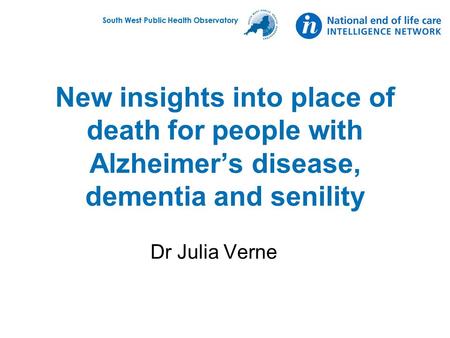 South West Public Health Observatory New insights into place of death for people with Alzheimer’s disease, dementia and senility Dr Julia Verne.