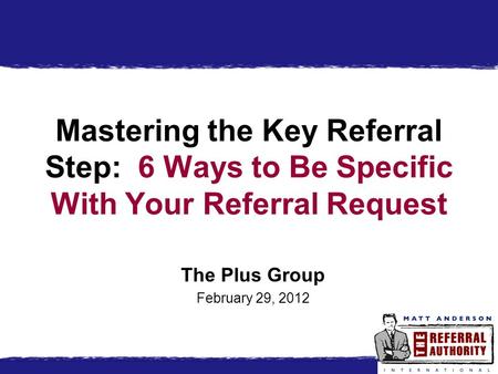 Mastering the Key Referral Step: 6 Ways to Be Specific With Your Referral Request The Plus Group February 29, 2012.