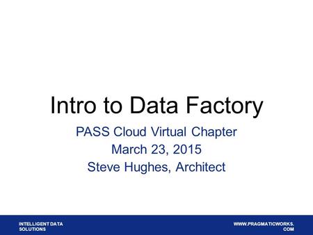 INTELLIGENT DATA SOLUTIONS WWW.PRAGMATICWORKS. COM Intro to Data Factory PASS Cloud Virtual Chapter March 23, 2015 Steve Hughes, Architect.