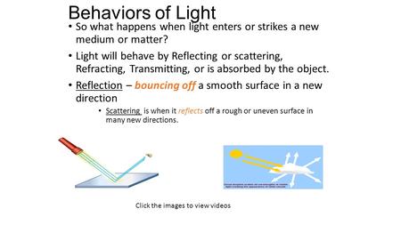 Behaviors of Light So what happens when light enters or strikes a new medium or matter? Light will behave by Reflecting or scattering, Refracting, Transmitting,