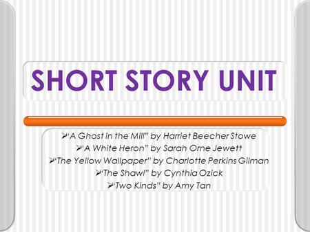 SHORT STORY UNIT  “A Ghost in the Mill” by Harriet Beecher Stowe  “A White Heron” by Sarah Orne Jewett  “The Yellow Wallpaper” by Charlotte Perkins.