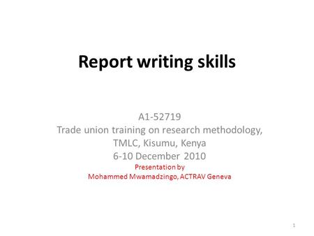 Report writing skills A1-52719 Trade union training on research methodology, TMLC, Kisumu, Kenya 6-10 December 2010 Presentation by Mohammed Mwamadzingo,