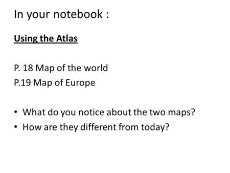 In your notebook : Using the Atlas P. 18 Map of the world P.19 Map of Europe What do you notice about the two maps? How are they different from today?