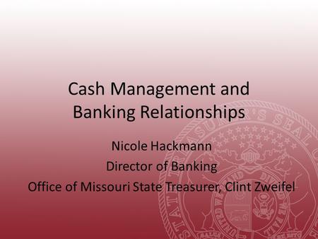 Cash Management and Banking Relationships Nicole Hackmann Director of Banking Office of Missouri State Treasurer, Clint Zweifel.