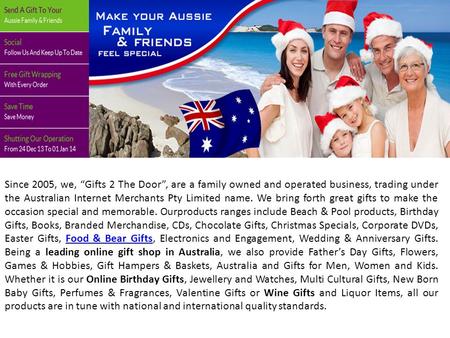 Since 2005, we, “Gifts 2 The Door”, are a family owned and operated business, trading under the Australian Internet Merchants Pty Limited name. We bring.