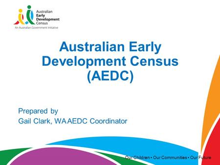 Our Children Our Communities Our Future Australian Early Development Census (AEDC) Prepared by Gail Clark, WA AEDC Coordinator.