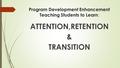 Program Development Enhancement Teaching Students to Learn : ATTENTION,RETENTION & TRANSITION.