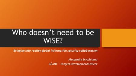 Who doesn’t need to be WISE? Bringing into reality global information security collaboration Alessandra Scicchitano GÉANT - Project Development Officer.