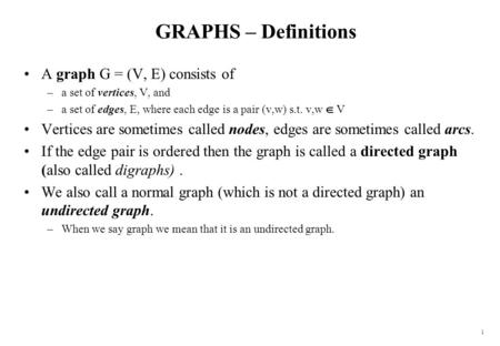 1 GRAPHS – Definitions A graph G = (V, E) consists of –a set of vertices, V, and –a set of edges, E, where each edge is a pair (v,w) s.t. v,w  V Vertices.