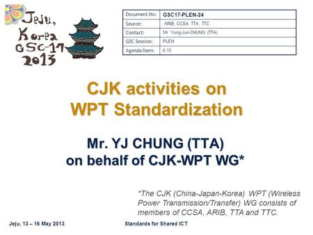 Jeju, 13 – 16 May 2013Standards for Shared ICT CJK activities on WPT Standardization Mr. YJ CHUNG (TTA) on behalf of CJK-WPT WG* Document No: GSC17-PLEN-24.