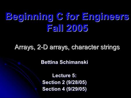Beginning C for Engineers Fall 2005 Arrays, 2-D arrays, character strings Bettina Schimanski Lecture 5: Section 2 (9/28/05) Section 4 (9/29/05)