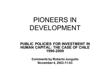 PIONEERS IN DEVELOPMENT PUBLIC POLICIES FOR INVESTMENT IN HUMAN CAPITAL: THE CASE OF CHILE 1990-2000 Comments by Roberto Junguito November 4, 2003-11-03.