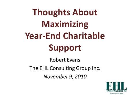 Thoughts About Maximizing Year-End Charitable Support Robert Evans The EHL Consulting Group Inc. November 9, 2010.
