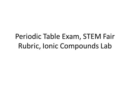 Periodic Table Exam, STEM Fair Rubric, Ionic Compounds Lab.