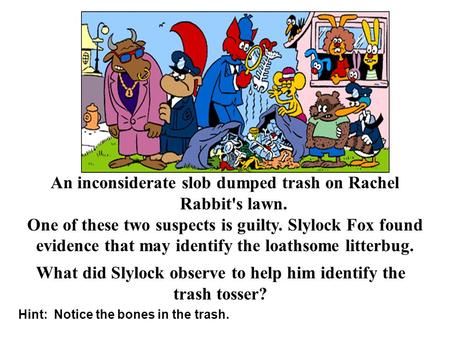 Hint: Notice the bones in the trash. An inconsiderate slob dumped trash on Rachel Rabbit's lawn. One of these two suspects is guilty. Slylock Fox found.