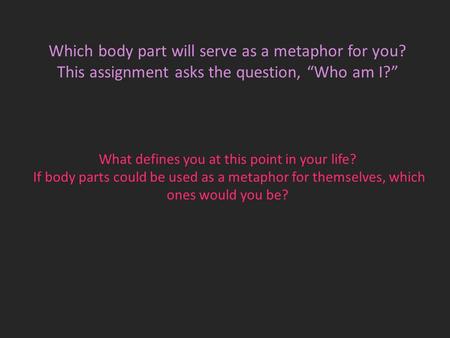 Which body part will serve as a metaphor for you? This assignment asks the question, “Who am I?” What defines you at this point in your life? If body parts.