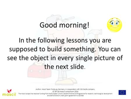 Good morning! In the following lessons you are supposed to build something. You can see the object in every single picture of the next slide. Author: mascil.