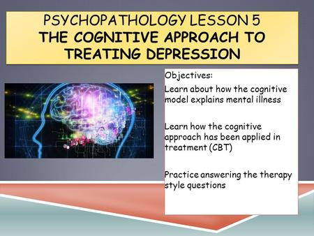 PSYCHOPATHOLOGY LESSON 5 THE COGNITIVE APPROACH TO TREATING DEPRESSION Objectives: Learn about how the cognitive model explains mental illness Learn how.