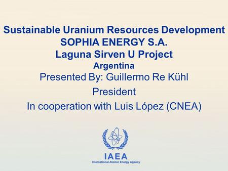 IAEA International Atomic Energy Agency Sustainable Uranium Resources Development SOPHIA ENERGY S.A. Laguna Sirven U Project Argentina Presented By: Guillermo.