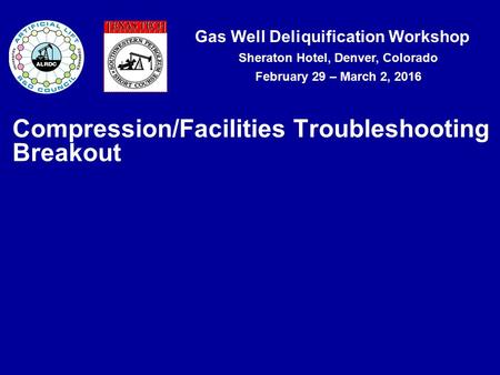 Gas Well Deliquification Workshop Sheraton Hotel, Denver, Colorado February 29 – March 2, 2016 Compression/Facilities Troubleshooting Breakout.