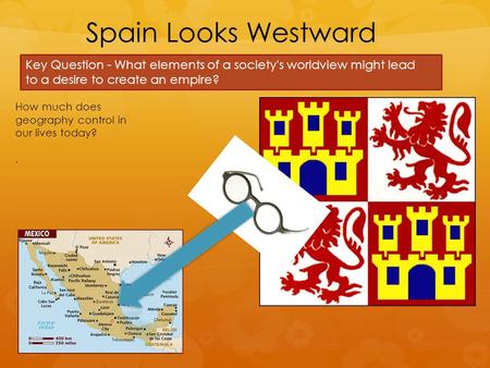 Spain Looks Westward Key Question - What elements of a society's worldview might lead to a desire to create an empire? How much does geography control.