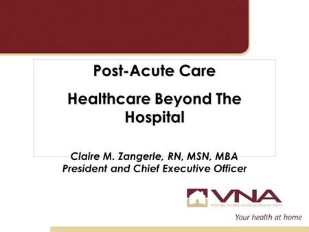 Post-Acute Care Healthcare Beyond The Hospital Claire M. Zangerle, RN, MSN, MBA President and Chief Executive Officer.