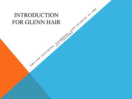 INTRODUCTION FOR GLENN HAIR EDU-650 TEACHING, LEARNING, AND LEADING IN THE 21 ST CENTURY.