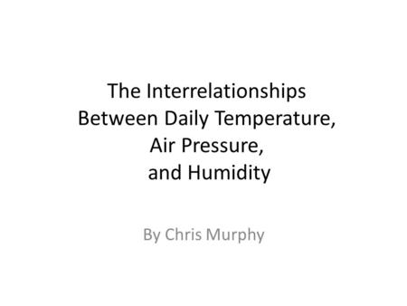 The Interrelationships Between Daily Temperature, Air Pressure, and Humidity By Chris Murphy.